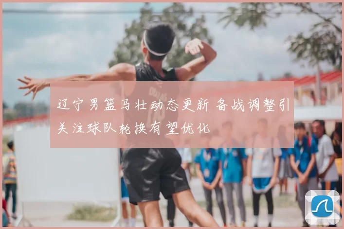 辽宁男篮马壮动态更新 备战调整引关注球队轮换有望优化