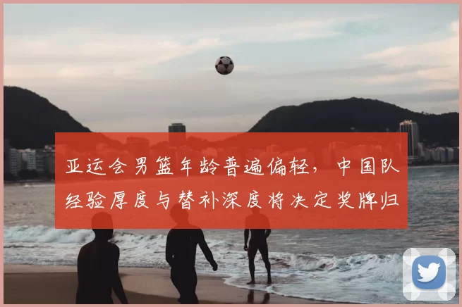 亚运会男篮年龄普遍偏轻，中国队经验厚度与替补深度将决定奖牌归属