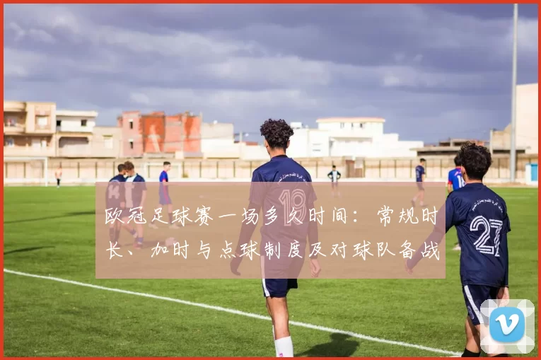 欧冠足球赛一场多久时间：常规时长、加时与点球制度及对球队备战影响