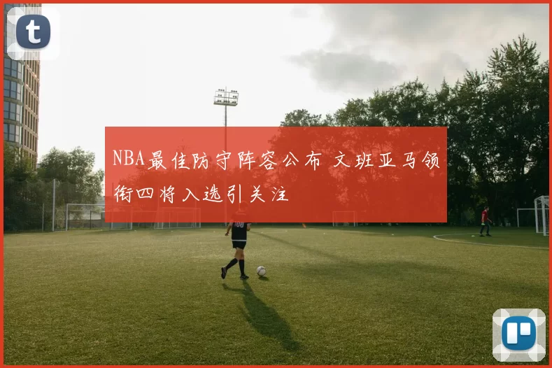 NBA最佳防守阵容公布 文班亚马领衔四将入选引关注