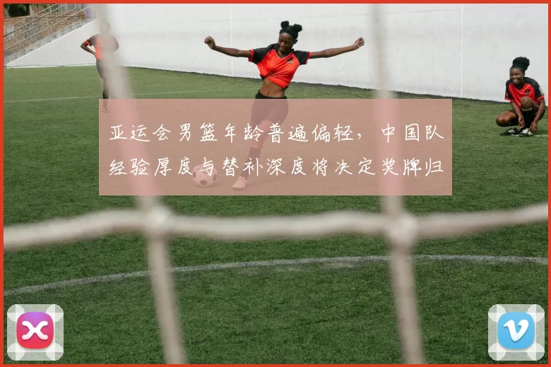 亚运会男篮年龄普遍偏轻，中国队经验厚度与替补深度将决定奖牌归属