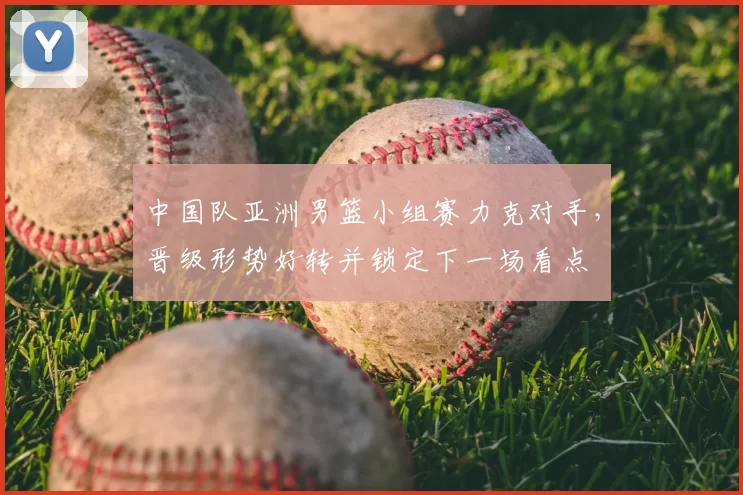 中国队亚洲男篮小组赛力克对手,晋级形势好转并锁定下一场看点