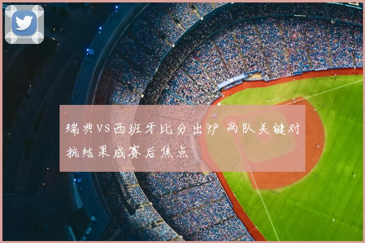 瑞典vs西班牙比分出炉 两队关键对抗结果成赛后焦点