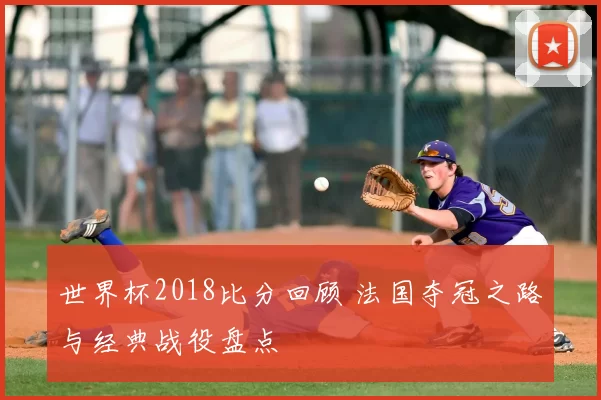 世界杯2018比分回顾 法国夺冠之路与经典战役盘点