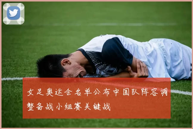 女足奥运会名单公布中国队阵容调整备战小组赛关键战