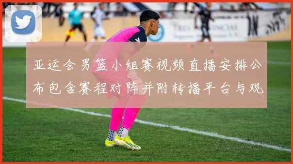 亚运会男篮小组赛视频直播安排公布包含赛程对阵并附转播平台与观赛提示