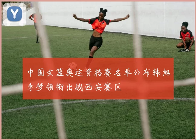 中国女篮奥运资格赛名单公布韩旭李梦领衔出战西安赛区