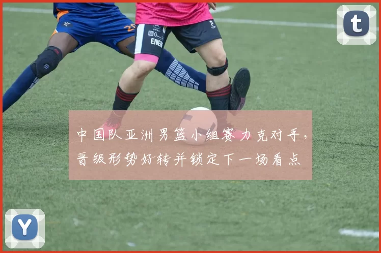 中国队亚洲男篮小组赛力克对手,晋级形势好转并锁定下一场看点