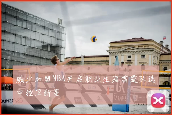 威少加盟NBA开启职业生涯雷霆队选中控卫新星