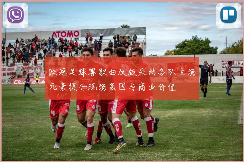 欧冠足球赛歌曲改版采纳各队主场元素提升现场氛围与商业价值