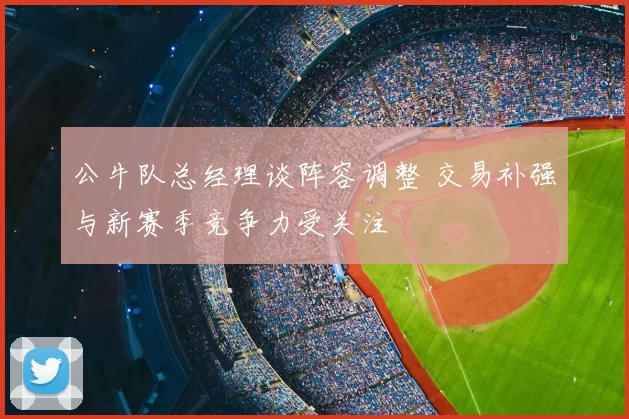 公牛队总经理谈阵容调整 交易补强与新赛季竞争力受关注