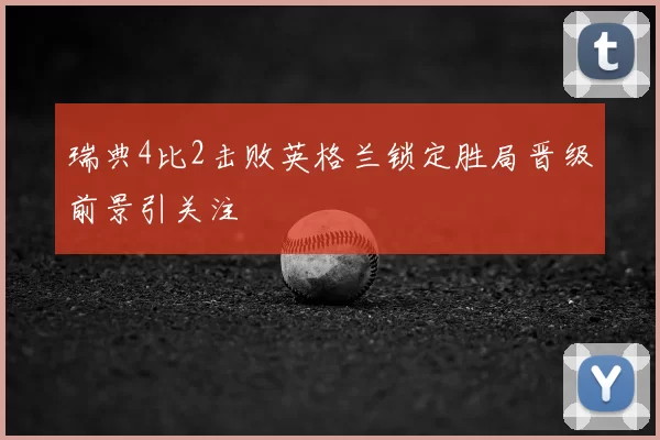 瑞典4比2击败英格兰锁定胜局晋级前景引关注
