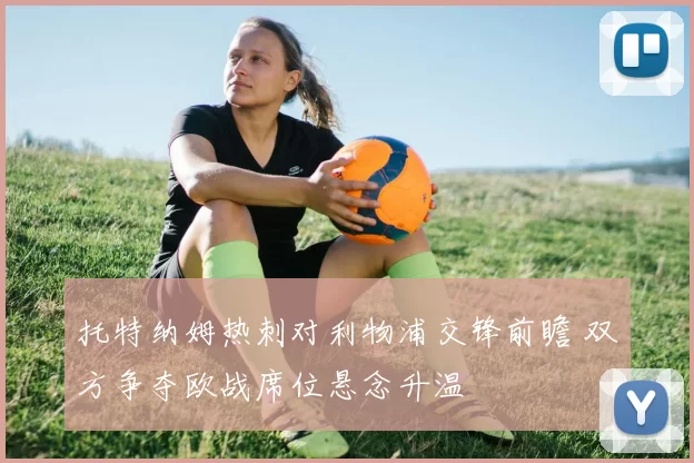 托特纳姆热刺对利物浦交锋前瞻 双方争夺欧战席位悬念升温
