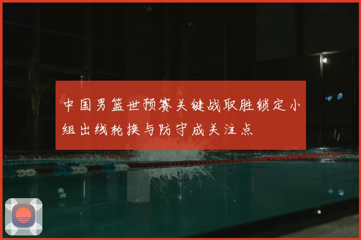 中国男篮世预赛关键战取胜锁定小组出线轮换与防守成关注点