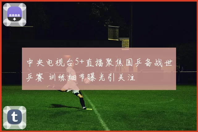 中央电视台5+直播聚焦国乒备战世乒赛 训练细节曝光引关注
