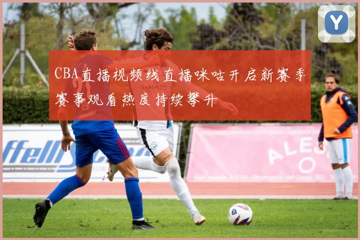 CBA直播视频线直播咪咕开启新赛季赛事观看热度持续攀升