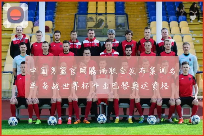 中国男篮官网腾讯联合发布集训名单 备战世界杯冲击巴黎奥运资格