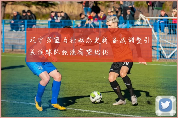 辽宁男篮马壮动态更新 备战调整引关注球队轮换有望优化