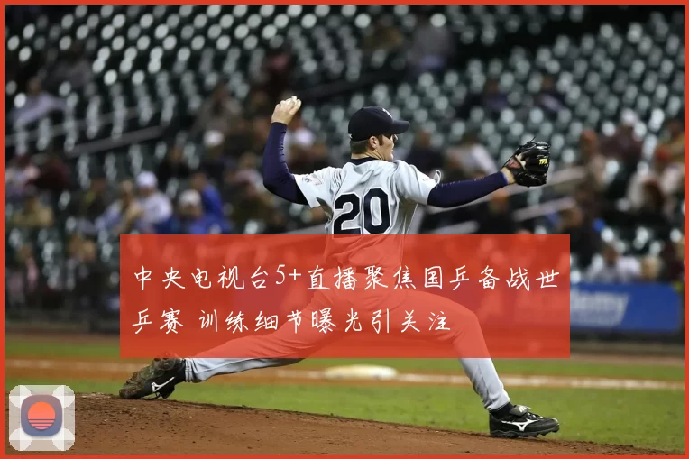 中央电视台5+直播聚焦国乒备战世乒赛 训练细节曝光引关注
