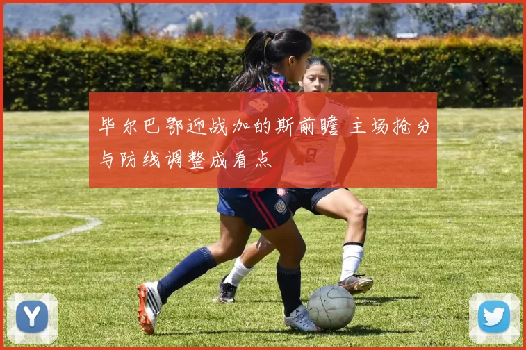 毕尔巴鄂迎战加的斯前瞻 主场抢分与防线调整成看点