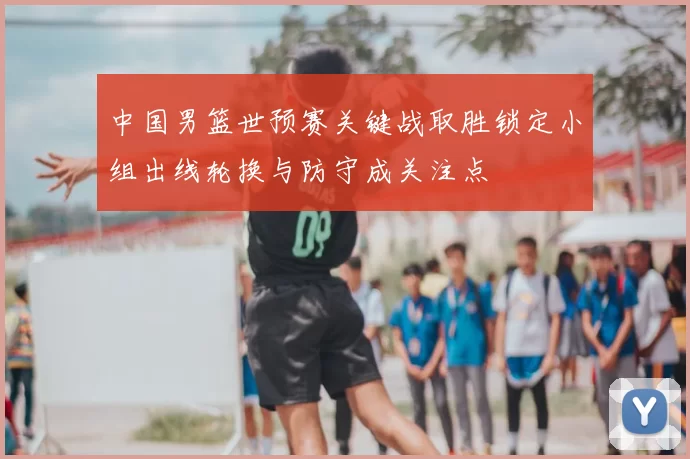 中国男篮世预赛关键战取胜锁定小组出线轮换与防守成关注点