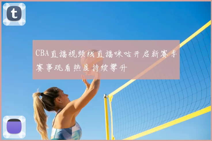 CBA直播视频线直播咪咕开启新赛季赛事观看热度持续攀升