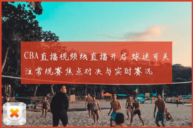 CBA直播视频线直播开启 球迷可关注常规赛焦点对决与实时赛况