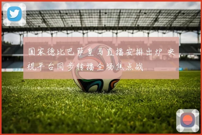 国家德比巴萨皇马直播安排出炉 央视平台同步转播全场焦点战