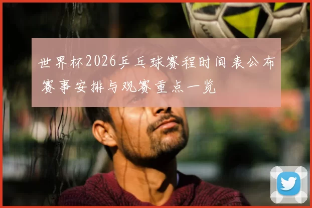 世界杯2026乒乓球赛程时间表公布 赛事安排与观赛重点一览