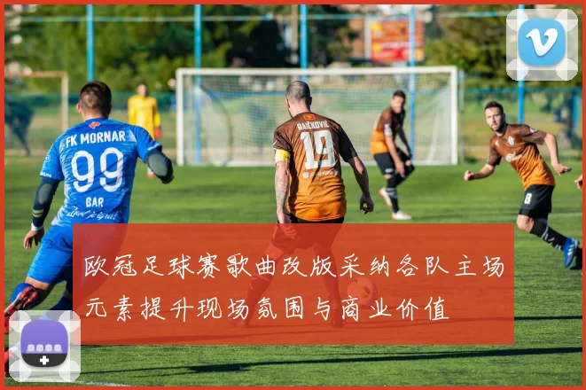 欧冠足球赛歌曲改版采纳各队主场元素提升现场氛围与商业价值
