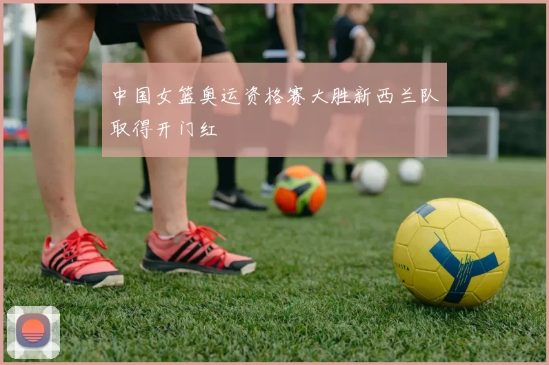 中国女篮奥运资格赛大胜新西兰队取得开门红