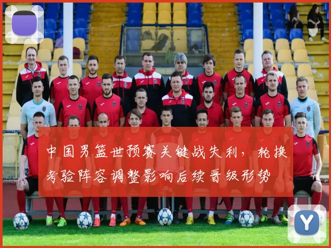 中国男篮世预赛关键战失利，轮换考验阵容调整影响后续晋级形势