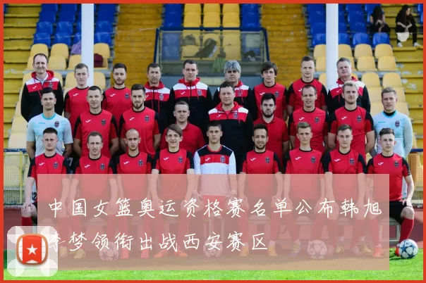 中国女篮奥运资格赛名单公布韩旭李梦领衔出战西安赛区