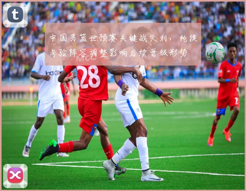 中国男篮世预赛关键战失利，轮换考验阵容调整影响后续晋级形势