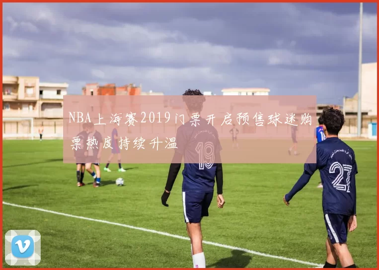 NBA上海赛2019门票开启预售球迷购票热度持续升温