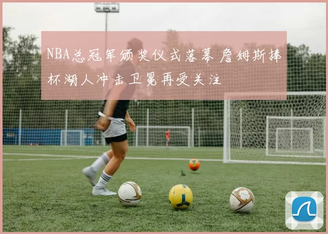 NBA总冠军颁奖仪式落幕 詹姆斯捧杯湖人冲击卫冕再受关注