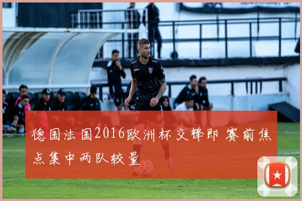 德国法国2016欧洲杯交锋即 赛前焦点集中两队较量