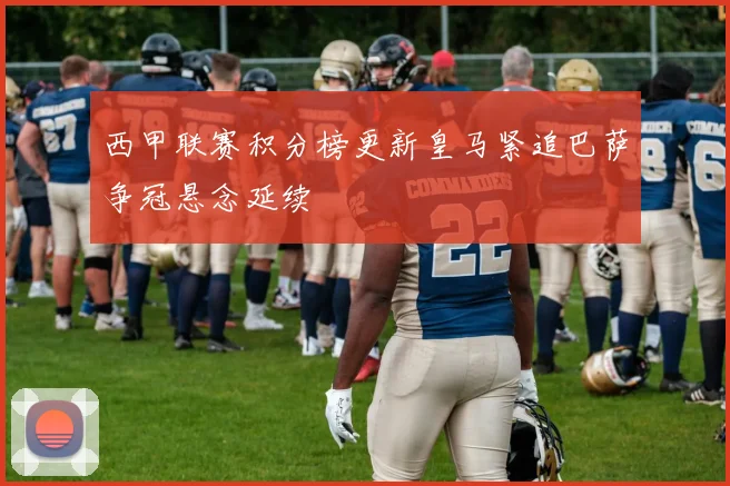 西甲联赛积分榜更新皇马紧追巴萨争冠悬念延续