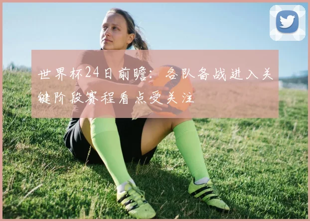 世界杯24日前瞻：各队备战进入关键阶段赛程看点受关注