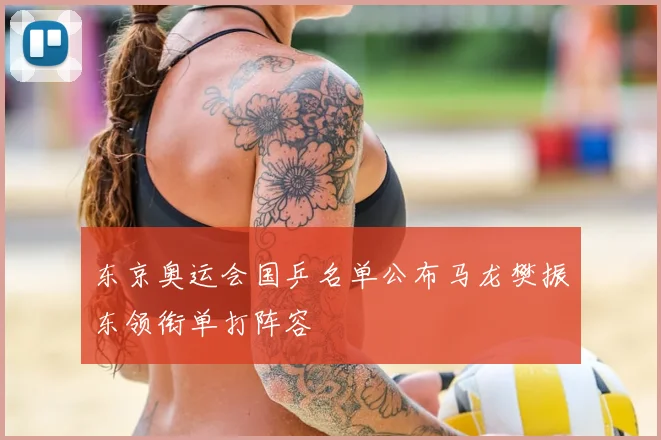 东京奥运会国乒名单公布马龙樊振东领衔单打阵容