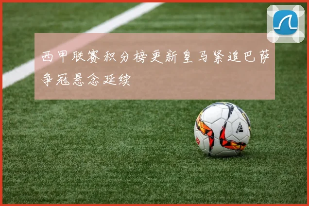 西甲联赛积分榜更新皇马紧追巴萨争冠悬念延续