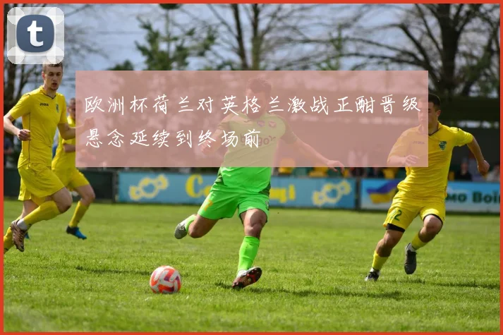 欧洲杯荷兰对英格兰激战正酣晋级悬念延续到终场前