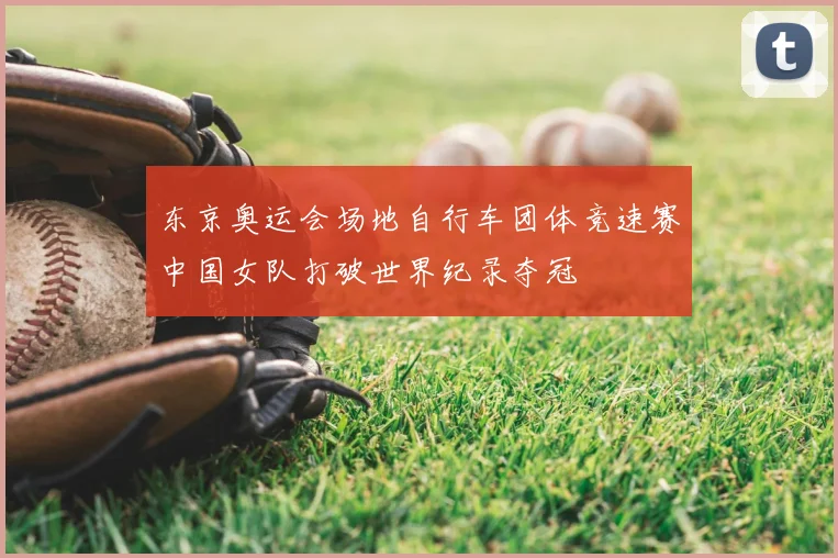 东京奥运会场地自行车团体竞速赛中国女队打破世界纪录夺冠