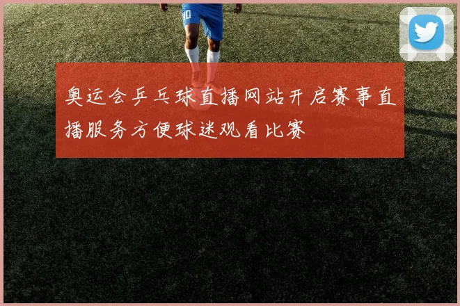 奥运会乒乓球直播网站开启赛事直播服务方便球迷观看比赛