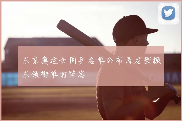 东京奥运会国乒名单公布马龙樊振东领衔单打阵容