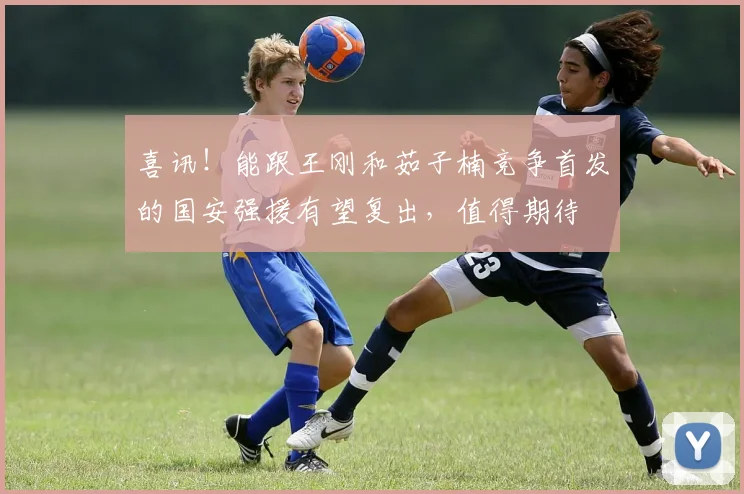 喜讯!能跟王刚和茹子楠竞争首发的国安强援有望复出,值得期待